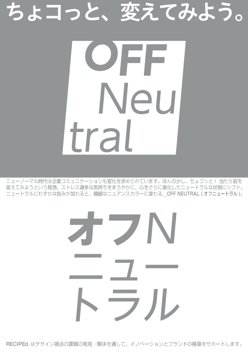 ちょコっと！ 当たり前を変えてみようという発想。ニューノーマル時代、心をさらに進化したニュートラルな状態にシフト。ニュートラルにわずかな色みが加わると、繊細なニュアンスカラーに変わる＿OFF NEUTRAL (オフニュートラル)。